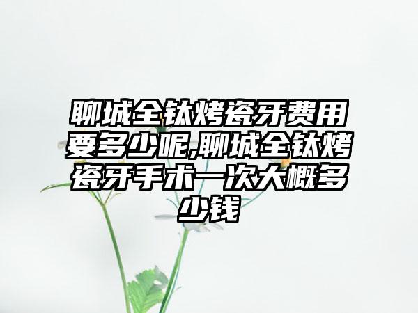 聊城全钛烤瓷牙费用要多少呢,聊城全钛烤瓷牙手术一次大概多少钱