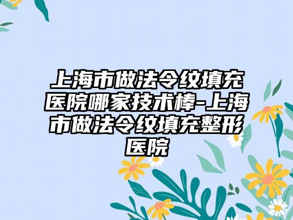 上海市做法令纹填充医院哪家技术棒-上海市做法令纹填充整形医院