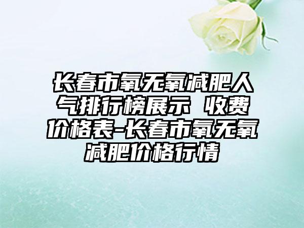 长春市氧无氧减肥人气排行榜展示 收费价格表-长春市氧无氧减肥价格行情