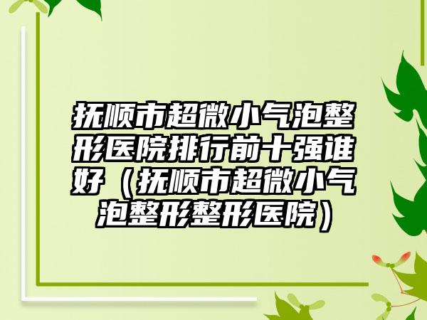 抚顺市超微小气泡整形医院排行前十强谁好（抚顺市超微小气泡整形整形医院）