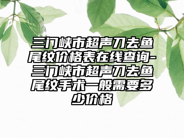 三门峡市超声刀去鱼尾纹价格表在线查询-三门峡市超声刀去鱼尾纹手术一般需要多少价格