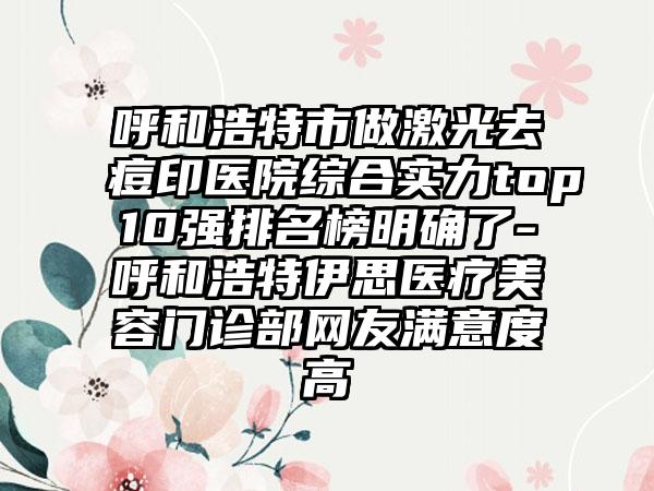 呼和浩特市做激光去痘印医院综合实力top10强排名榜明确了-呼和浩特伊思医疗美容门诊部网友满意度高