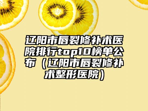 辽阳市唇裂修补术医院排行top10榜单公布（辽阳市唇裂修补术整形医院）