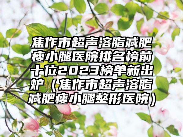 焦作市超声溶脂减肥瘦小腿医院排名榜前十位2023榜单新出炉（焦作市超声溶脂减肥瘦小腿整形医院）