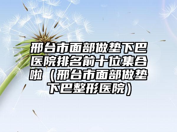 邢台市面部做垫下巴医院排名前十位集合啦（邢台市面部做垫下巴整形医院）