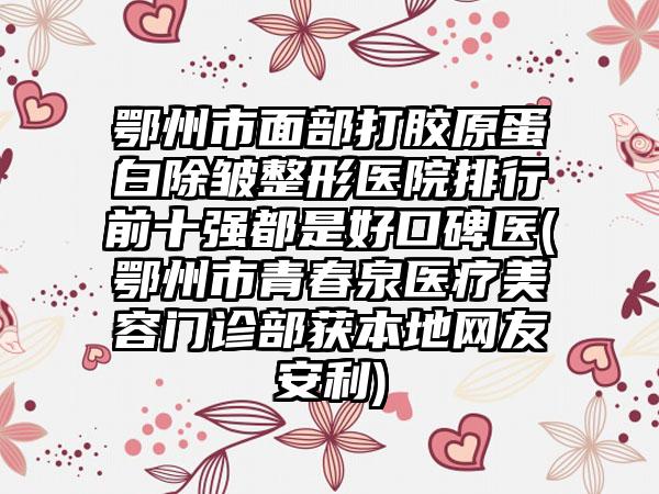 鄂州市面部打胶原蛋白除皱整形医院排行前十强都是好口碑医(鄂州市青春泉医疗美容门诊部获本地网友安利)