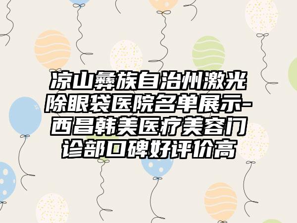 凉山彝族自治州激光除眼袋医院名单展示-西昌韩美医疗美容门诊部口碑好评价高