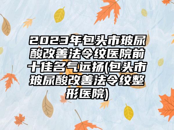 2023年包头市玻尿酸改善法令纹医院前十佳名气远扬(包头市玻尿酸改善法令纹整形医院)