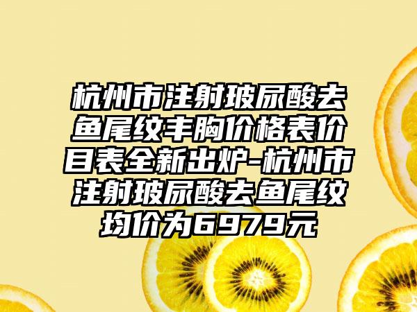 杭州市注射玻尿酸去鱼尾纹丰胸价格表价目表全新出炉-杭州市注射玻尿酸去鱼尾纹均价为6979元