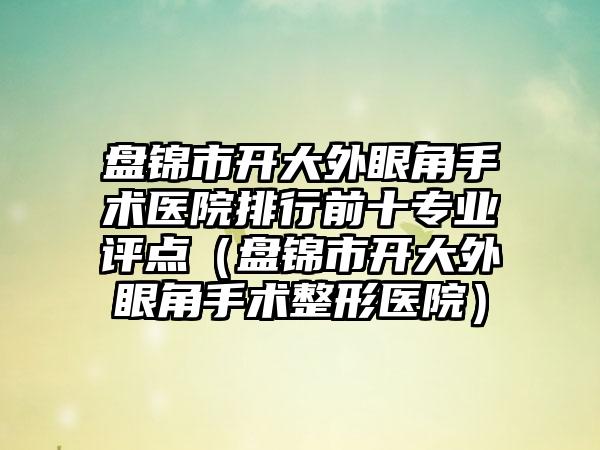 盘锦市开大外眼角手术医院排行前十专业评点（盘锦市开大外眼角手术整形医院）