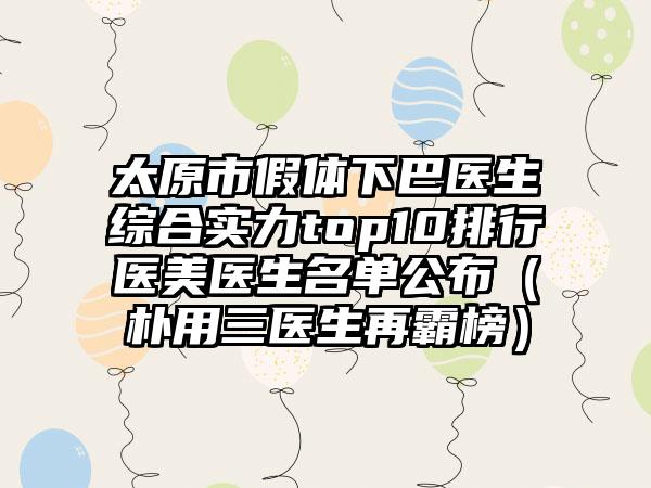 太原市假体下巴医生综合实力top10排行医美医生名单公布（朴用三医生再霸榜）